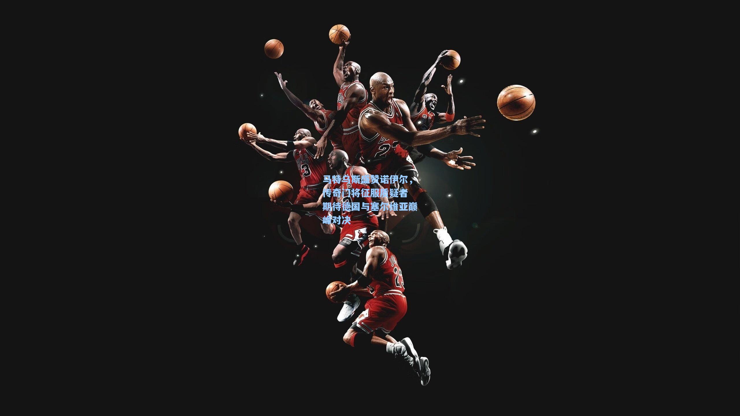 马特乌斯盛赞诺伊尔,传奇门将征服质疑者 期待德国与塞尔维亚巅峰对决