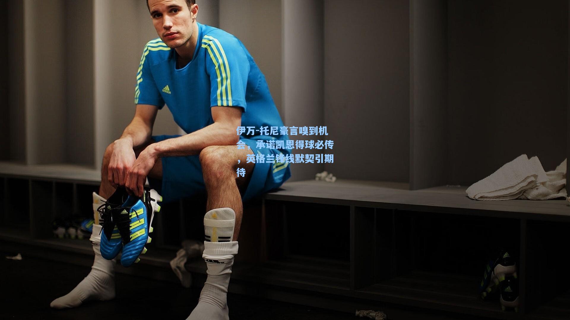 伊万-托尼豪言嗅到机会,承诺凯恩得球必传,英格兰锋线默契引期待