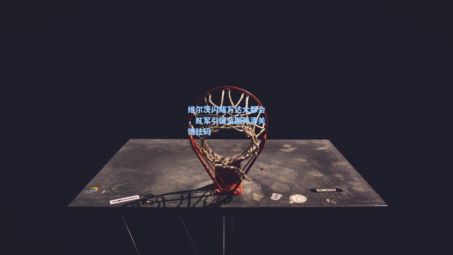 维尔茨闪耀万达大都会,红军引援蓝图再添关键砝码